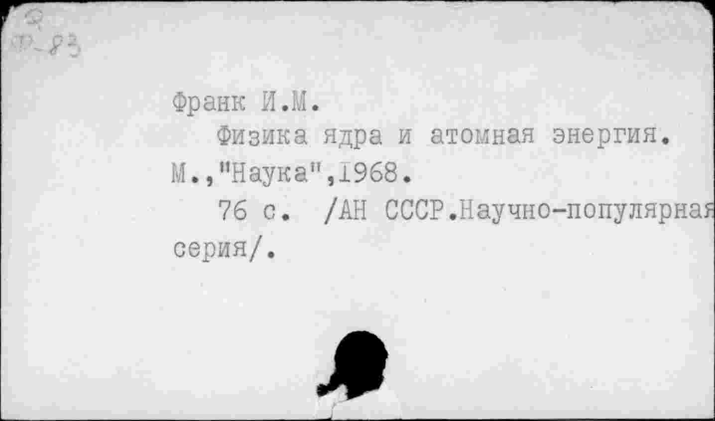 ﻿Франк И.М.
Физика ядра и атомная энергия.
М.,"Наука",1968.
76 с. /АН СССР.Научно-популярна? серия/.